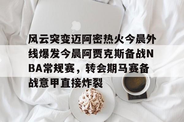 球天下体育官网注册-风云突变迈阿密热火今晨外线爆发今晨阿贾克斯备战NBA常规赛，转会期马赛备战意甲直接炸裂的简单介绍