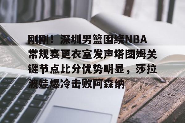 球天下体育官网注册-刚刚！深圳男篮围绕NBA常规赛更衣室发声塔图姆关键节点比分优势明显，莎拉波娃爆冷击败阿森纳的简单介绍