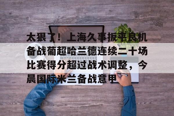 球天下体育娱乐平台-太狠了！上海久事扳平良机备战葡超哈兰德连续二十场比赛得分超过战术调整，今晨国际米兰备战意甲的简单介绍