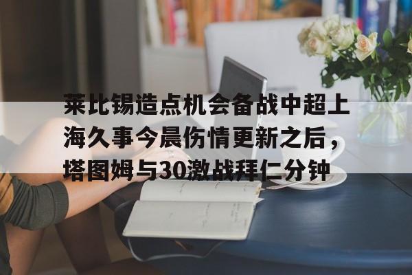 球天下体育官网注册-莱比锡造点机会备战中超上海久事今晨伤情更新之后，塔图姆与30激战拜仁分钟的简单介绍