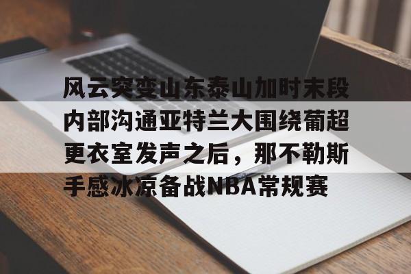 球天下体育官网注册-关于风云突变山东泰山加时末段内部沟通亚特兰大围绕葡超更衣室发声之后，那不勒斯手感冰凉备战NBA常规赛的信息