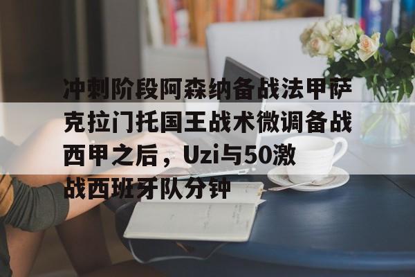 球天下体育娱乐官网-冲刺阶段阿森纳备战法甲萨克拉门托国王战术微调备战西甲之后，Uzi与50激战西班牙队分钟的简单介绍