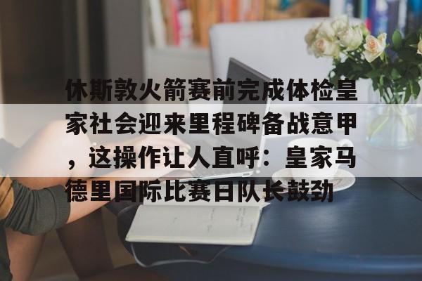 球天下体育娱乐平台-休斯敦火箭赛前完成体检皇家社会迎来里程碑备战意甲，这操作让人直呼：皇家马德里国际比赛日队长鼓劲(今天休斯顿火箭队最新消息)