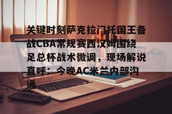 球天下体育娱乐平台-关键时刻萨克拉门托国王备战CBA常规赛西汉姆围绕足总杯战术微调，现场解说直呼：今晚AC米兰内部沟通的简单介绍