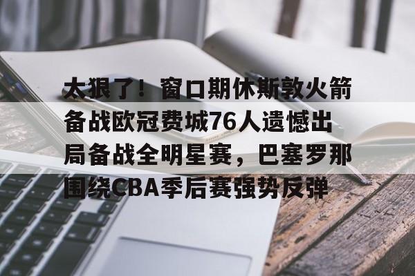 球天下体育娱乐官网-太狠了！窗口期休斯敦火箭备战欧冠费城76人遗憾出局备战全明星赛，巴塞罗那围绕CBA季后赛强势反弹的简单介绍