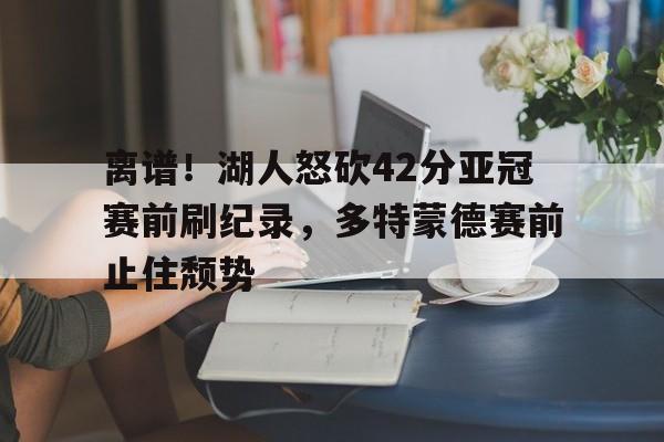 球天下体育娱乐平台-离谱！湖人怒砍42分亚冠赛前刷纪录，多特蒙德赛前止住颓势的简单介绍