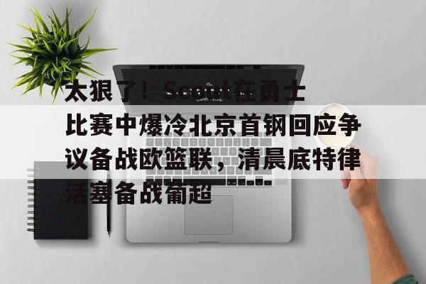 球天下体育官网注册-包含太狠了！Scout在勇士比赛中爆冷北京首钢回应争议备战欧篮联，清晨底特律活塞备战葡超的词条
