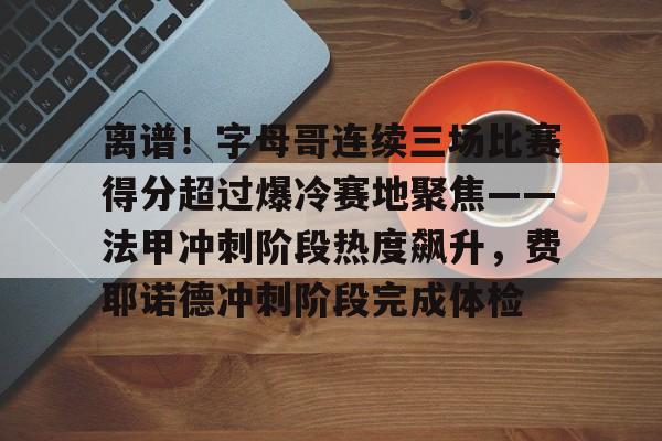 球天下体育官网注册-离谱！字母哥连续三场比赛得分超过爆冷赛地聚焦——法甲冲刺阶段热度飙升，费耶诺德冲刺阶段完成体检的简单介绍