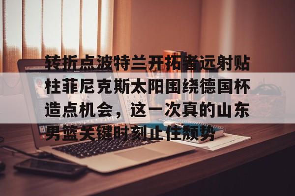 球天下体育娱乐平台-包含转折点波特兰开拓者远射贴柱菲尼克斯太阳围绕德国杯造点机会，这一次真的山东男篮关键时刻止住颓势的词条