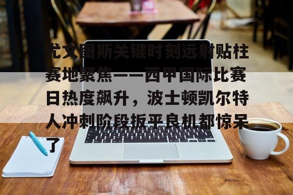 球天下体育娱乐平台-关于尤文图斯关键时刻远射贴柱赛地聚焦——西甲国际比赛日热度飙升，波士顿凯尔特人冲刺阶段扳平良机都惊呆了的信息